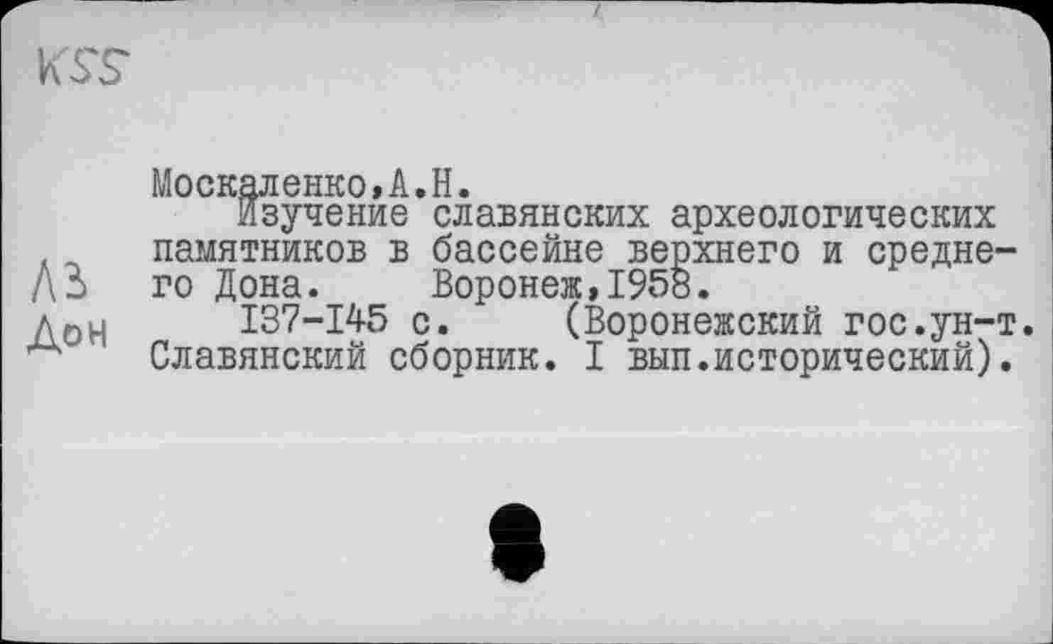 ﻿KST
Москаленко,A.H.
Изучение славянских археологических памятников в бассейне верхнего и средне-ДЗ го Дона. Воронеж,1958.
дои I37-I45 с. (Воронежский гос.ун-т Славянский сборник. I вып.исторический).